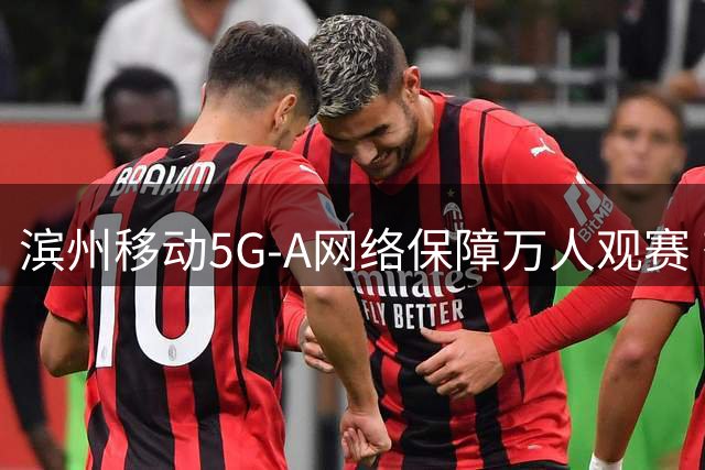 滨州移动5G-A网络保障万人观赛 齐鲁足球超级联赛通信零故障